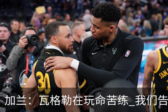 加兰：瓦格勒在玩命苦练 我们告诉他要保持信心&今天他打得很棒