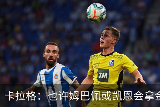 卡拉格：也许姆巴佩或凯恩会拿金球，但亚马尔现在是世界最佳