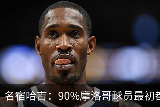 名宿哈吉：90%摩洛哥球员最初都来自欧洲，不适应非洲赛场