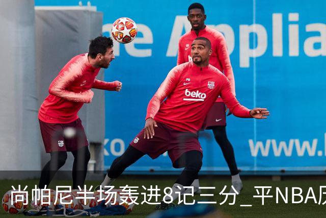尚帕尼半场轰进8记三分 平NBA历史替补球员半场三分命中数纪录