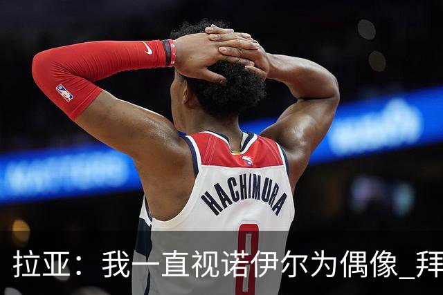 拉亚：我一直视诺伊尔为偶像 拜仁任何人都能进球要防的不止凯恩