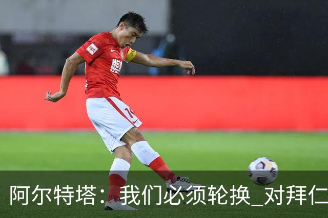阿尔特塔：我们必须轮换 对拜仁是近4年身体对抗强度最高的比赛
