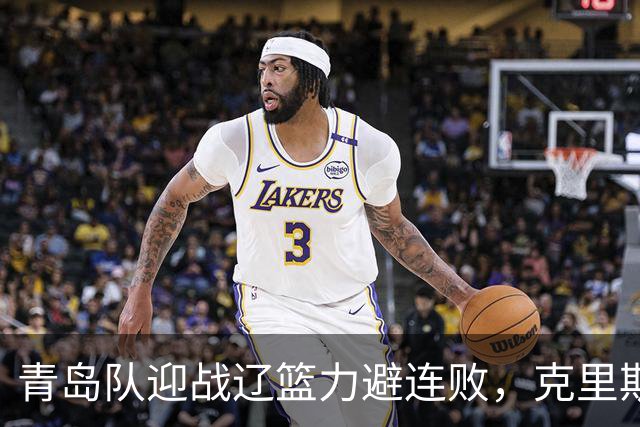 青岛队迎战辽篮力避连败，克里斯让人头疼，刘维伟有望啃下硬骨头