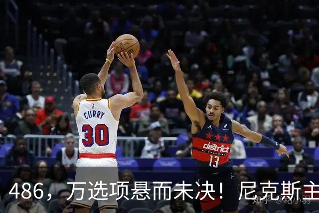 486，万选项悬而未决！尼克斯主动询价，杨瀚森命运难料！
